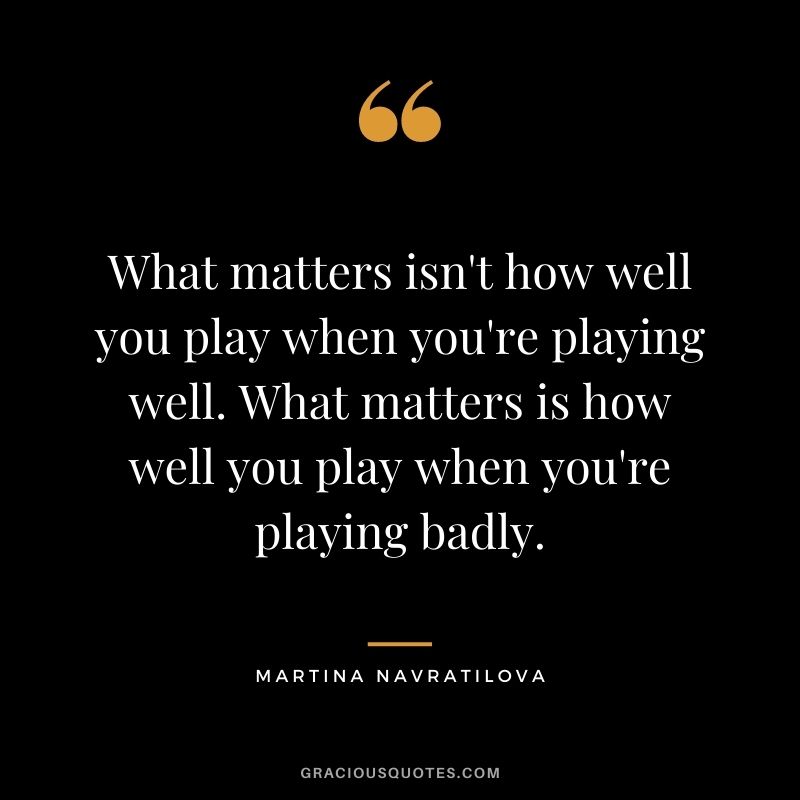 What matters isn't how well you play when you're playing well. What matters is how well you play when you're playing badly.