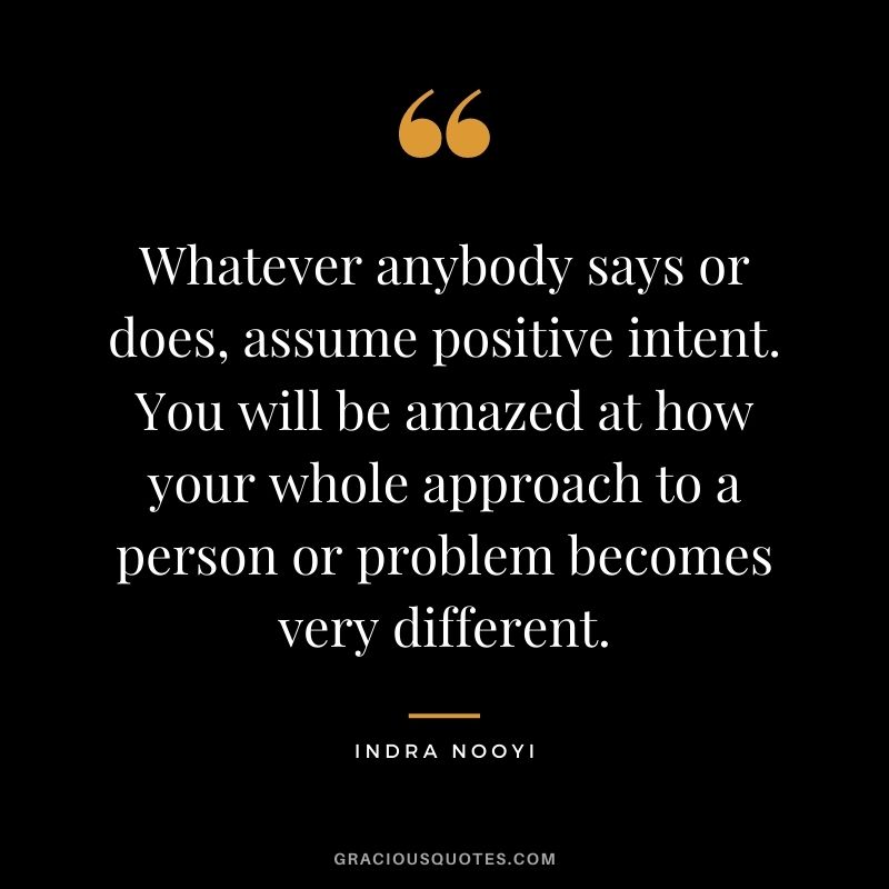 Whatever anybody says or does, assume positive intent. You will be amazed at how your whole approach to a person or problem becomes very different.