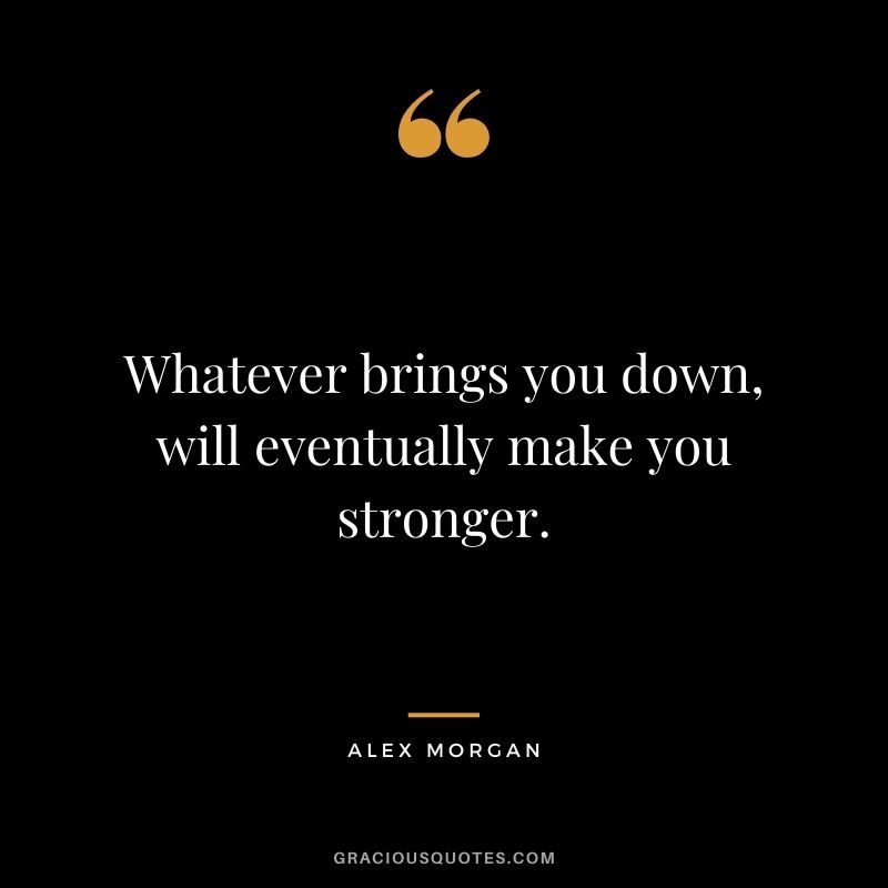 Whatever brings you down, will eventually make you stronger.