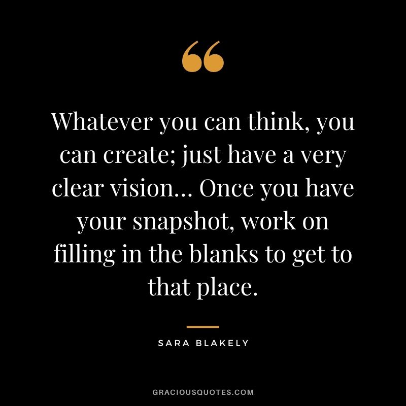 Whatever you can think, you can create; just have a very clear vision… Once you have your snapshot, work on filling in the blanks to get to that place.