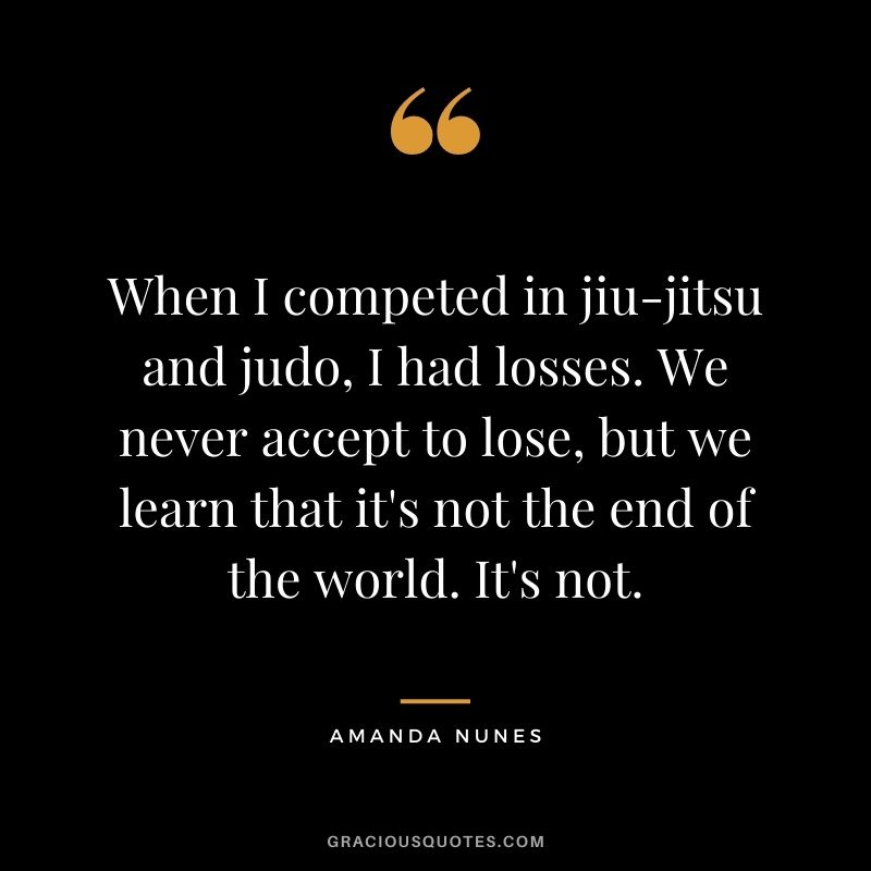 When I competed in jiu-jitsu and judo, I had losses. We never accept to lose, but we learn that it's not the end of the world. It's not.