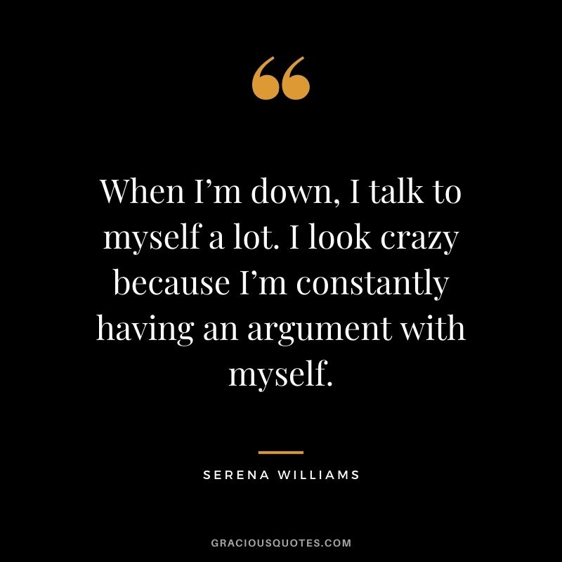 When I’m down, I talk to myself a lot. I look crazy because I’m constantly having an argument with myself.