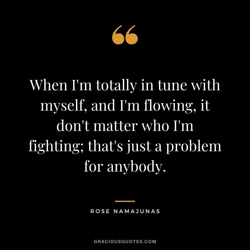When I'm totally in tune with myself, and I'm flowing, it don't matter who I'm fighting; that's just a problem for anybody.