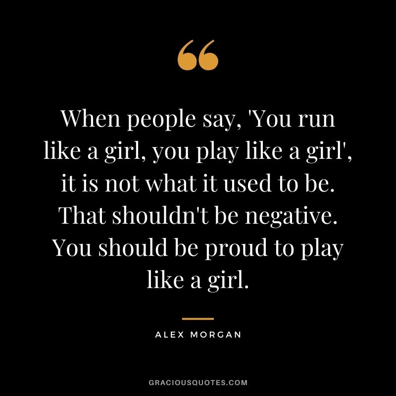 When people say, 'You run like a girl, you play like a girl', it is not what it used to be. That shouldn't be negative. You should be proud to play like a girl.