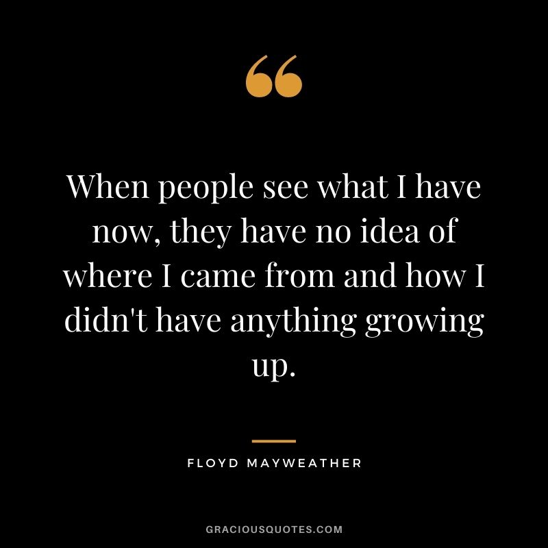 When people see what I have now, they have no idea of where I came from and how I didn't have anything growing up.