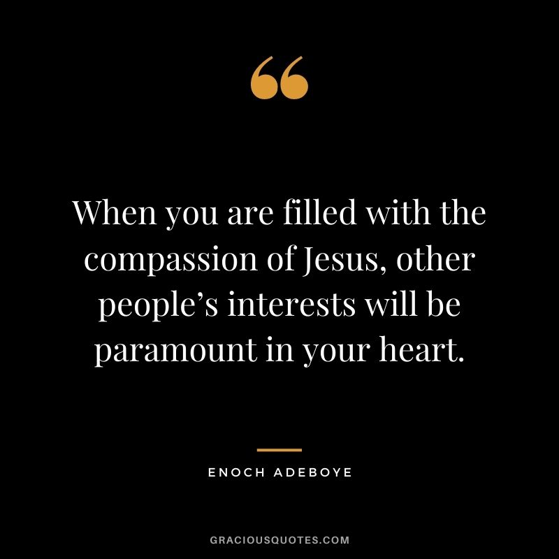 When you are filled with the compassion of Jesus, other people’s interests will be paramount in your heart.