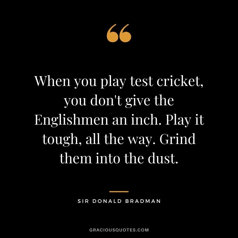When you play test cricket, you don't give the Englishmen an inch. Play it tough, all the way. Grind them into the dust.