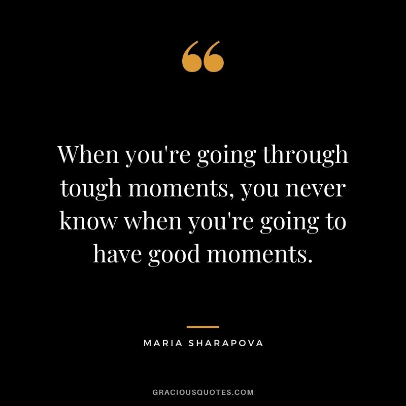 When you're going through tough moments, you never know when you're going to have good moments.