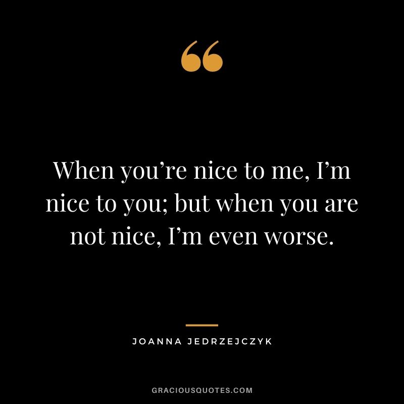 When you’re nice to me, I’m nice to you; but when you are not nice, I’m even worse.