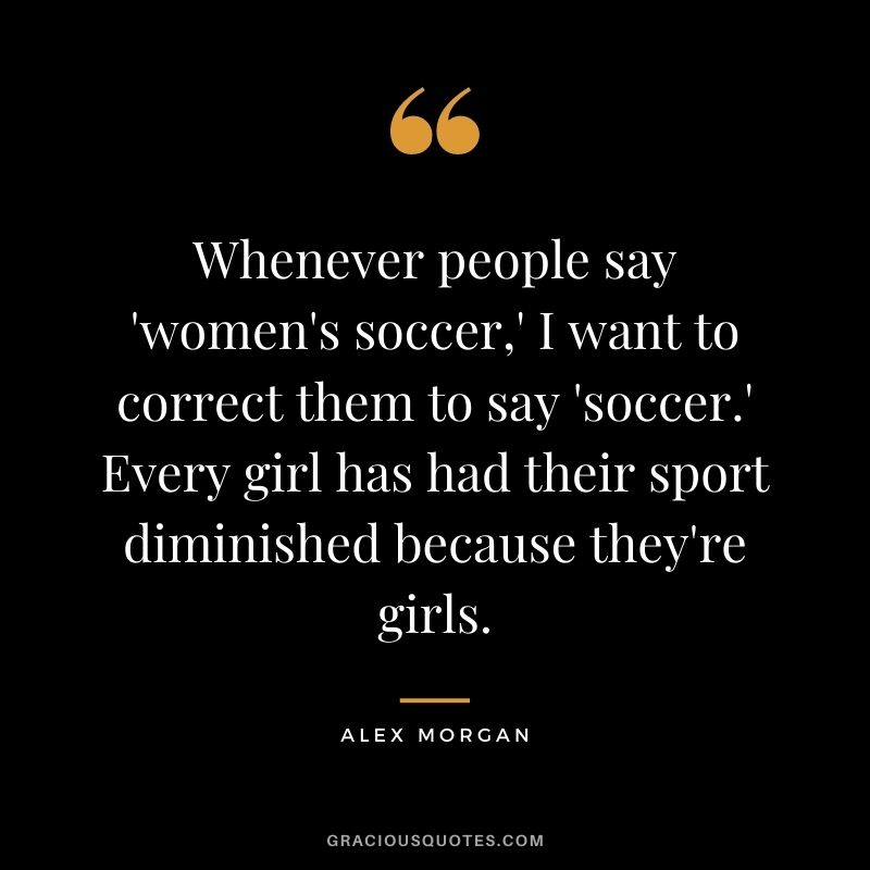 Whenever people say 'women's soccer,' I want to correct them to say 'soccer.' Every girl has had their sport diminished because they're girls.