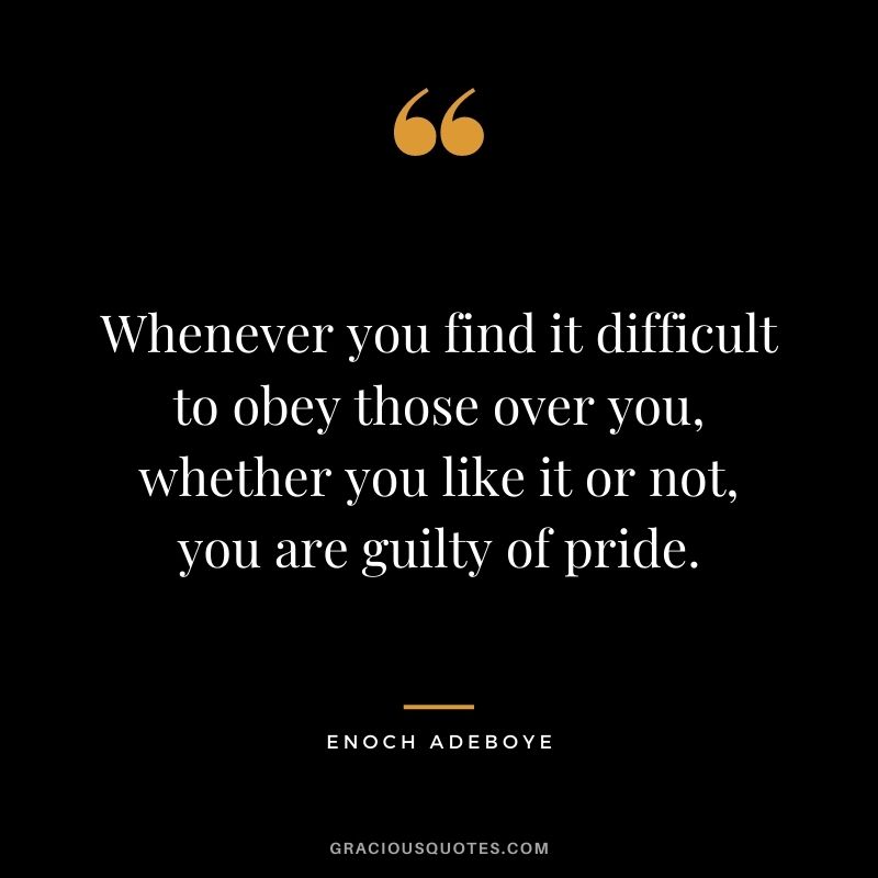 Whenever you find it difficult to obey those over you, whether you like it or not, you are guilty of pride.