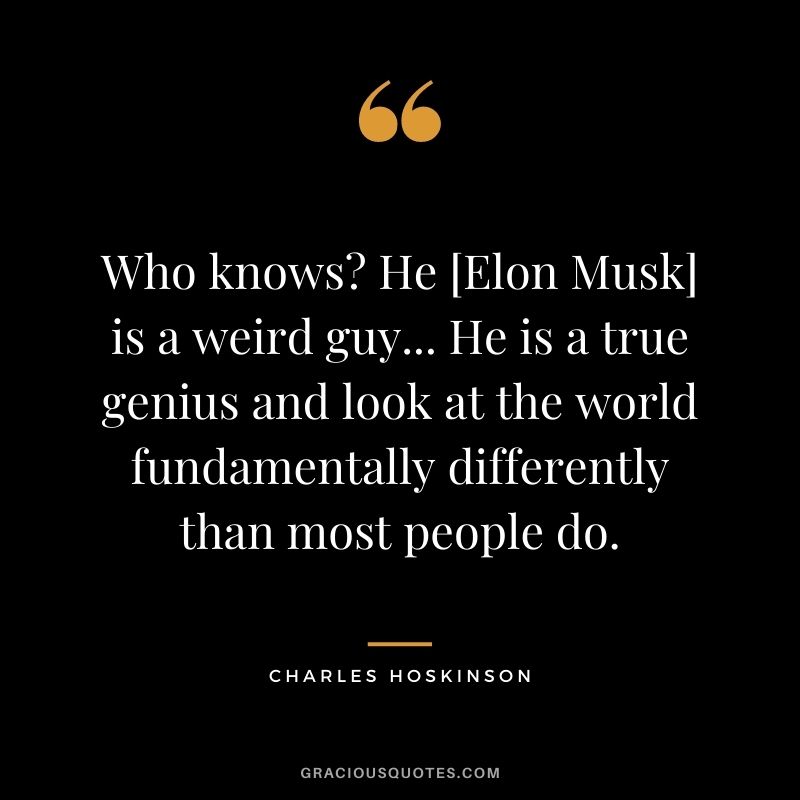Who knows? He [Elon Musk] is a weird guy... He is a true genius and look at the world fundamentally differently than most people do.