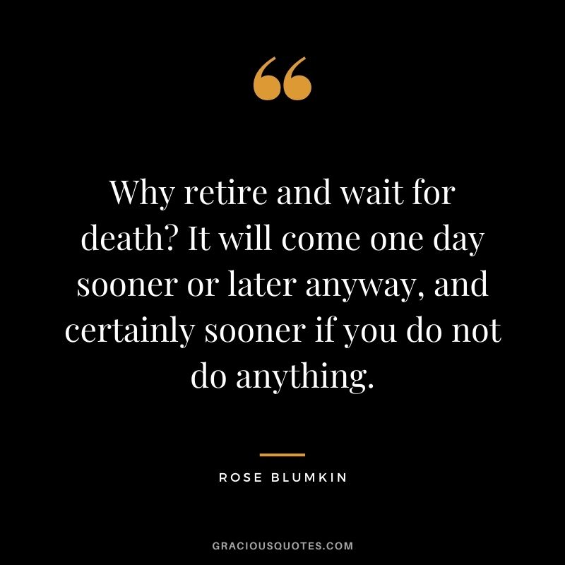 Why retire and wait for death It will come one day sooner or later anyway, and certainly sooner if you do not do anything.