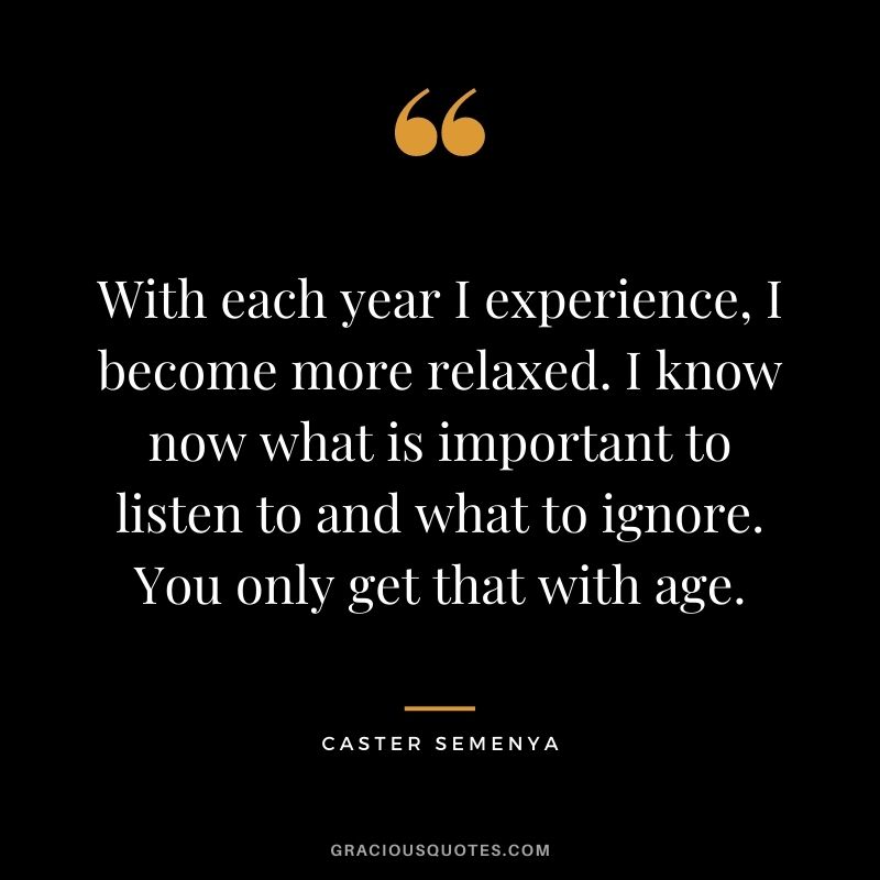 With each year I experience, I become more relaxed. I know now what is important to listen to and what to ignore. You only get that with age.