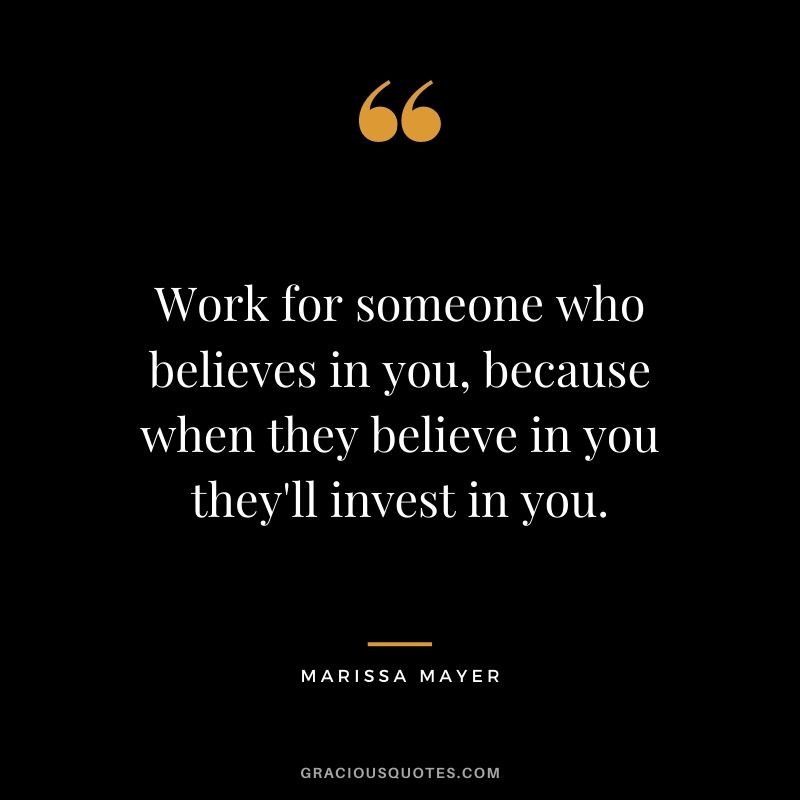 Work for someone who believes in you, because when they believe in you they'll invest in you.
