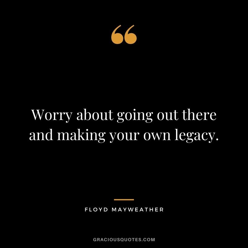 Worry about going out there and making your own legacy.