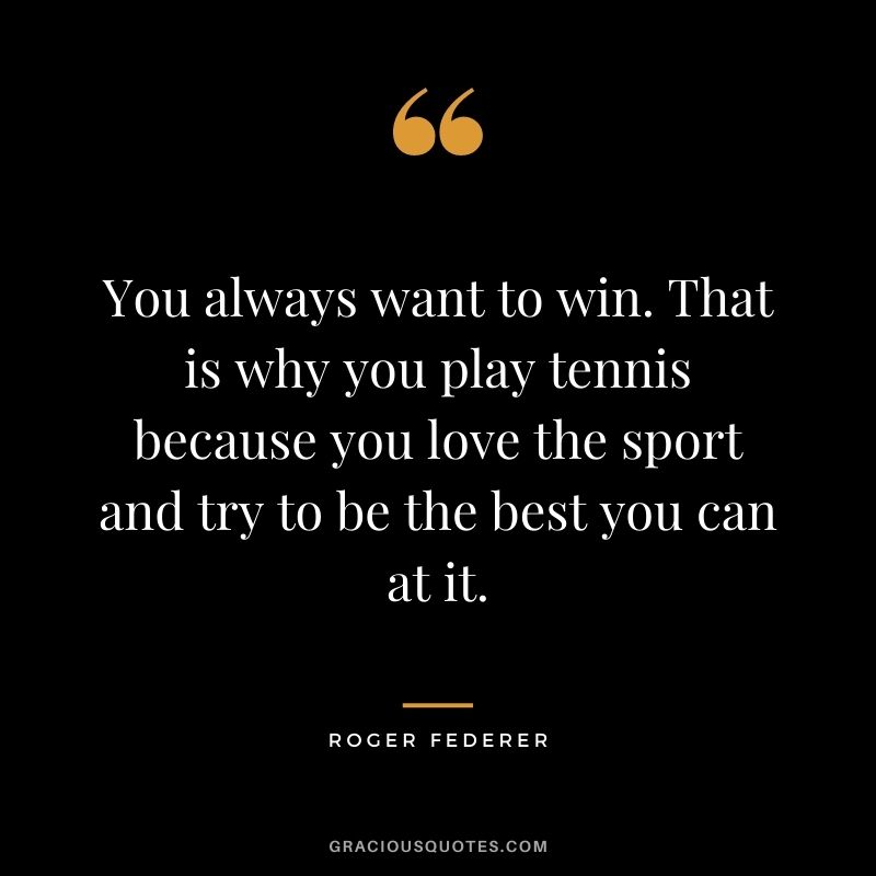 You always want to win. That is why you play tennis because you love the sport and try to be the best you can at it.