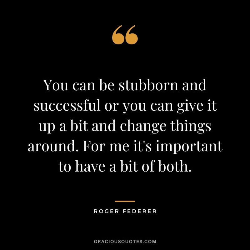 You can be stubborn and successful or you can give it up a bit and change things around. For me it's important to have a bit of both.