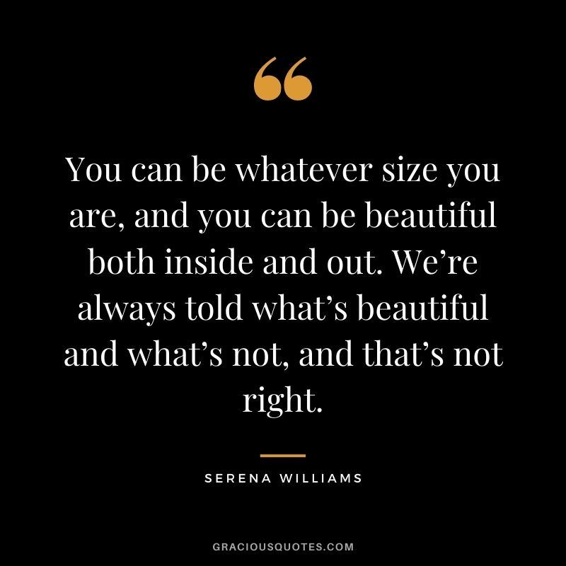 You can be whatever size you are, and you can be beautiful both inside and out. We’re always told what’s beautiful and what’s not, and that’s not right.