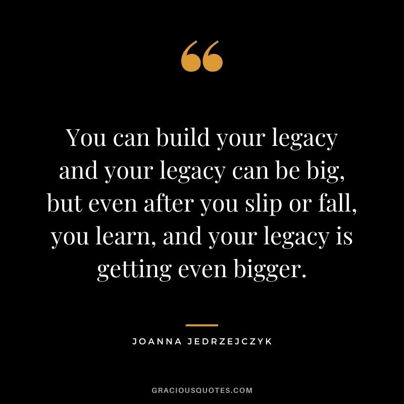 You can build your legacy and your legacy can be big, but even after you slip or fall, you learn, and your legacy is getting even bigger.