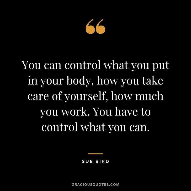 You can control what you put in your body, how you take care of yourself, how much you work. You have to control what you can.