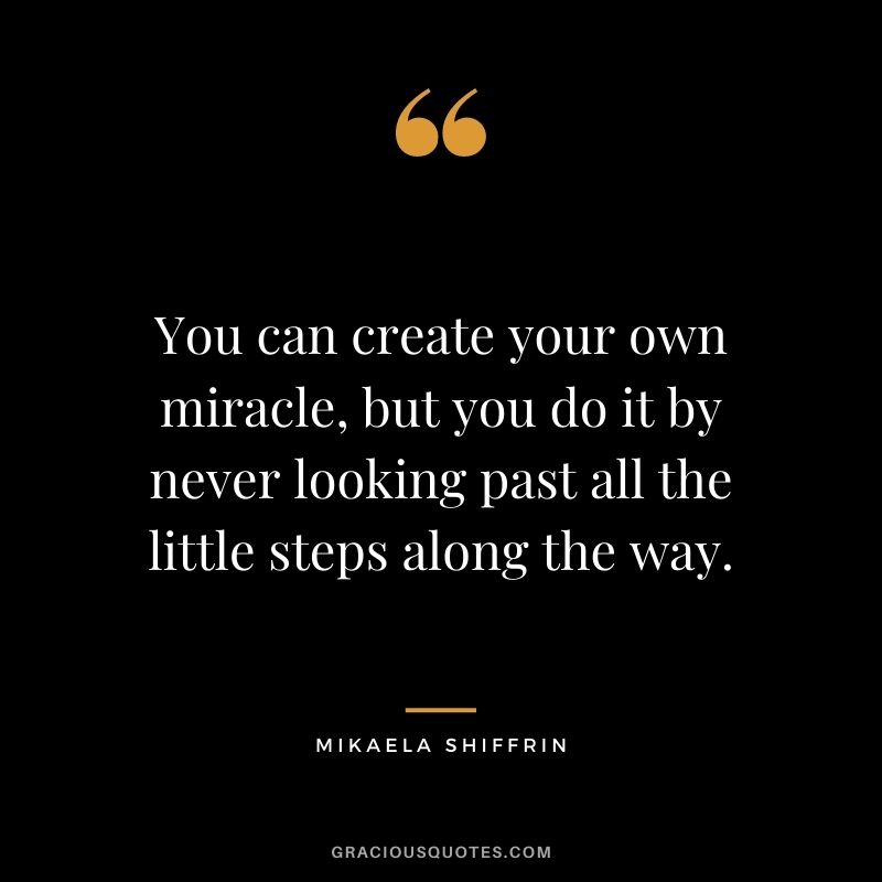 You can create your own miracle, but you do it by never looking past all the little steps along the way.