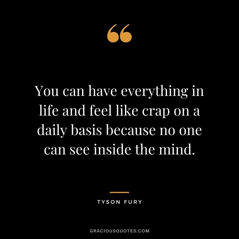 You can have everything in life and feel like crap on a daily basis because no one can see inside the mind.