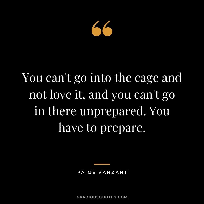 You can't go into the cage and not love it, and you can't go in there unprepared. You have to prepare.