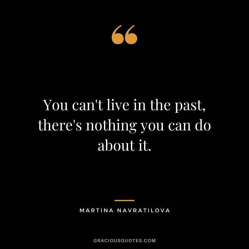 You can't live in the past, there's nothing you can do about it.