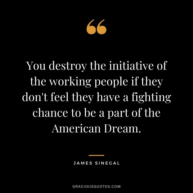 You destroy the initiative of the working people if they don't feel they have a fighting chance to be a part of the American Dream.