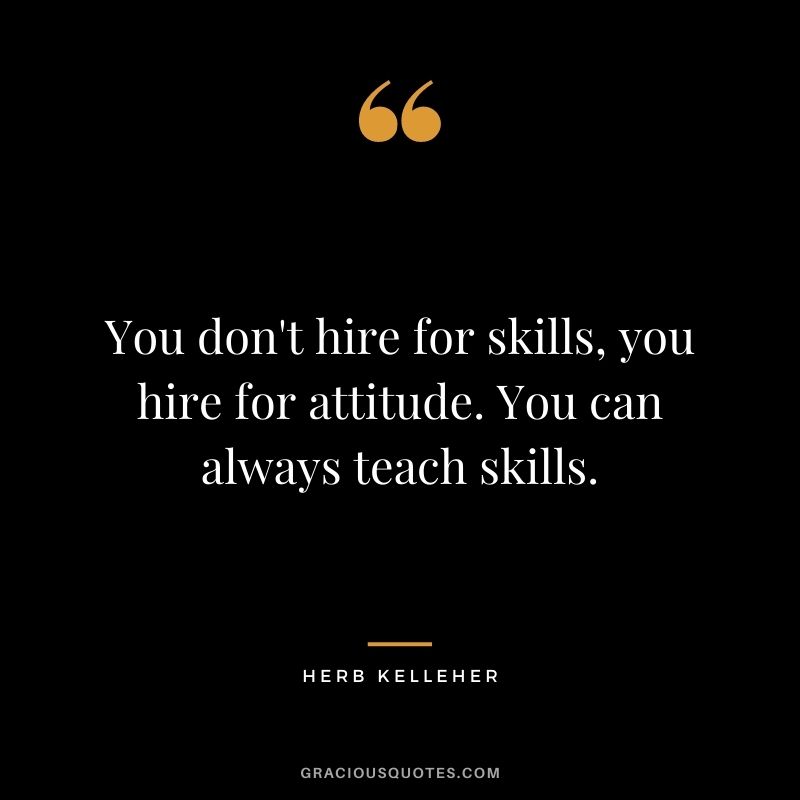 You don't hire for skills, you hire for attitude. You can always teach skills.