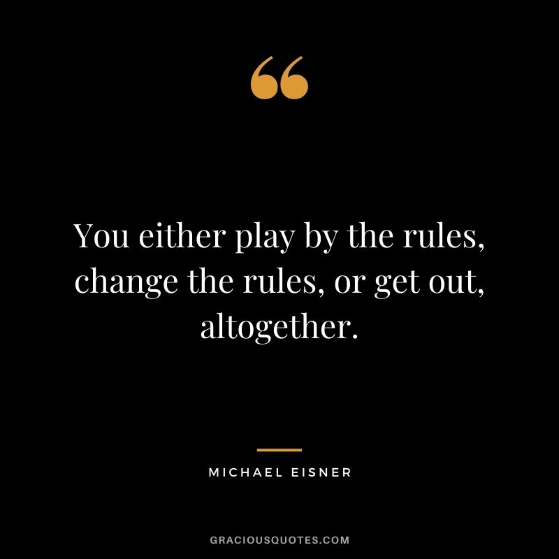 You either play by the rules, change the rules, or get out, altogether.