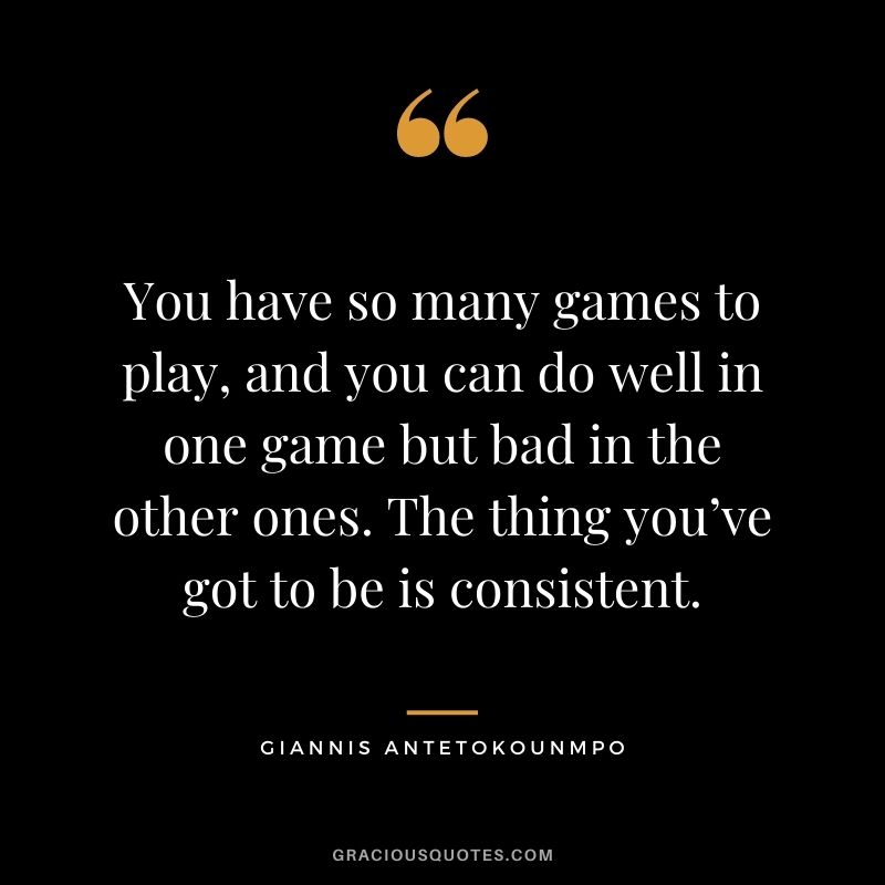 You have so many games to play, and you can do well in one game but bad in the other ones. The thing you’ve got to be is consistent.