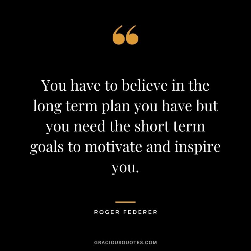 You have to believe in the long term plan you have but you need the short term goals to motivate and inspire you.
