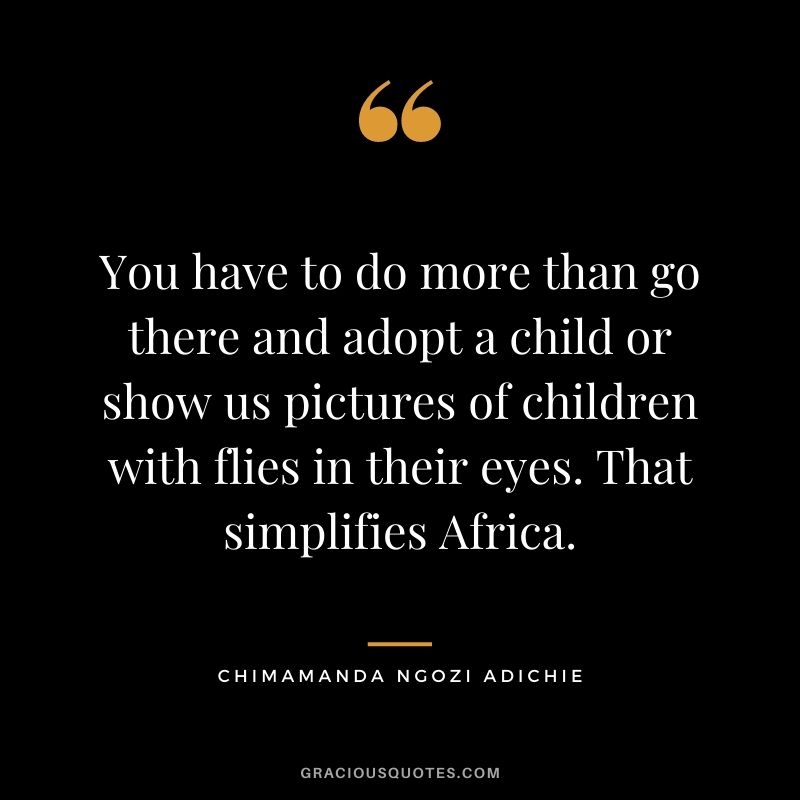 You have to do more than go there and adopt a child or show us pictures of children with flies in their eyes. That simplifies Africa.