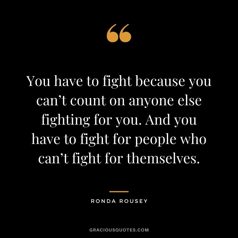 You have to fight because you can’t count on anyone else fighting for you. And you have to fight for people who can’t fight for themselves.