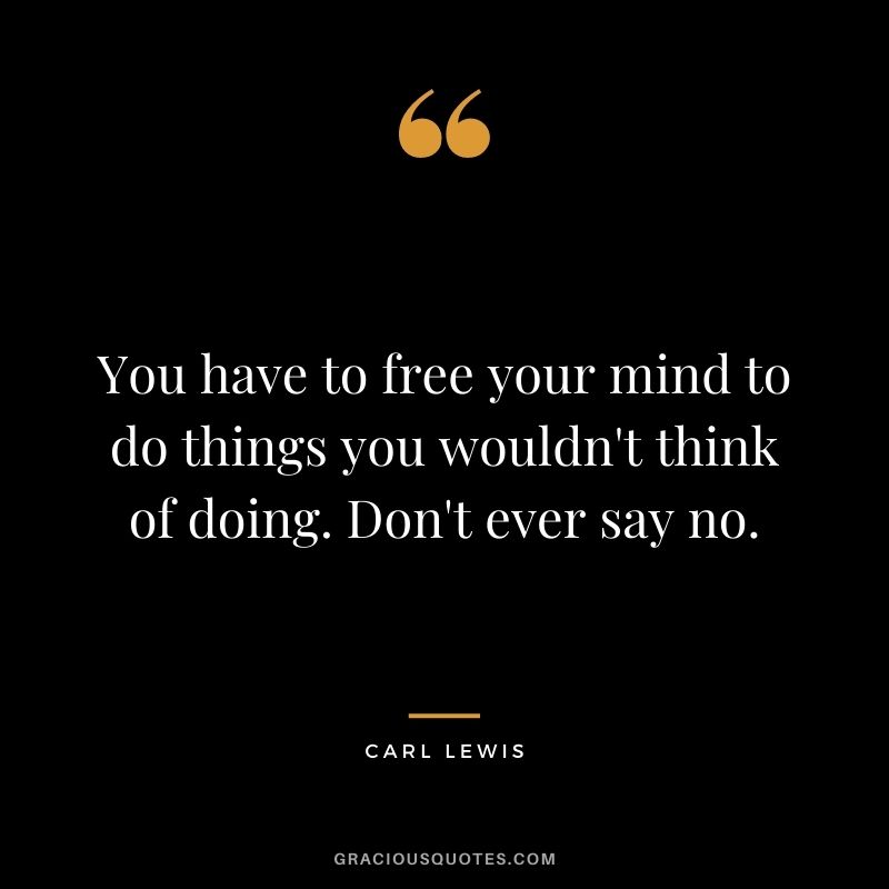 You have to free your mind to do things you wouldn't think of doing. Don't ever say no.