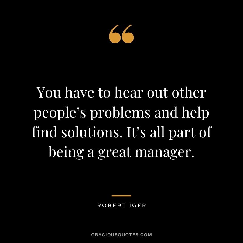 You have to hear out other people’s problems and help find solutions. It’s all part of being a great manager.