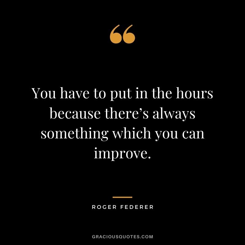 You have to put in the hours because there’s always something which you can improve.