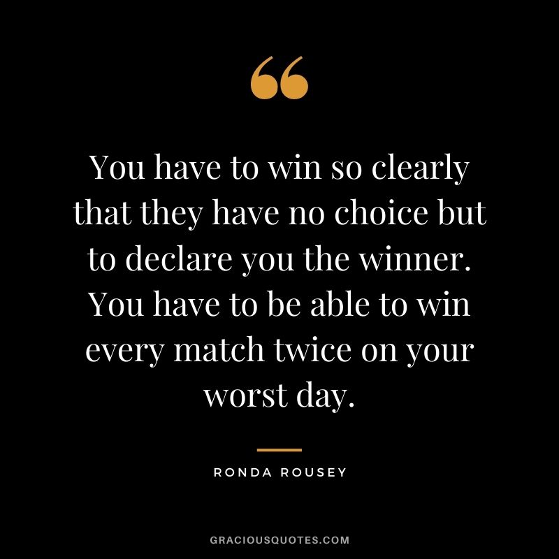 You have to win so clearly that they have no choice but to declare you the winner. You have to be able to win every match twice on your worst day.