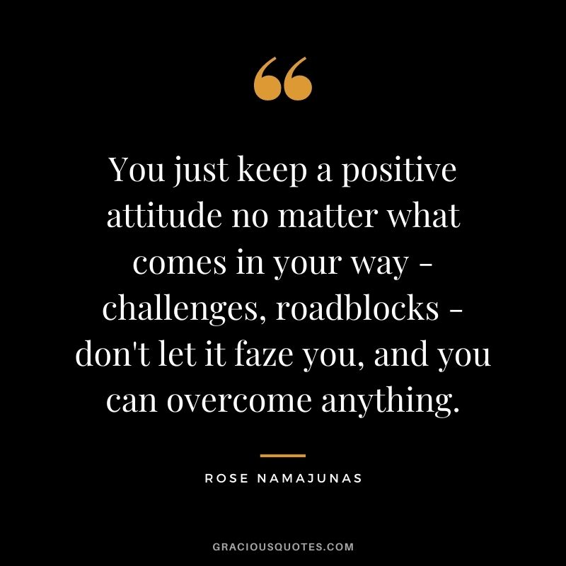 You just keep a positive attitude no matter what comes in your way - challenges, roadblocks - don't let it faze you, and you can overcome anything.