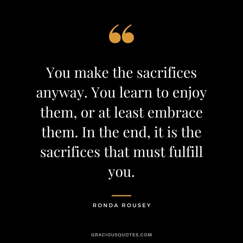 You make the sacrifices anyway. You learn to enjoy them, or at least embrace them. In the end, it is the sacrifices that must fulfill you.