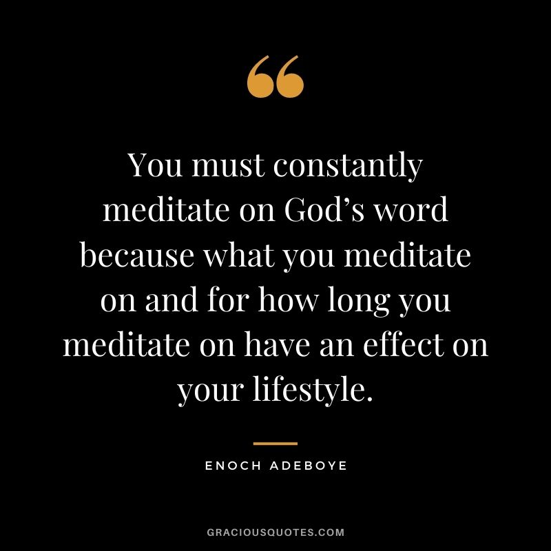 You must constantly meditate on God’s word because what you meditate on and for how long you meditate on have an effect on your lifestyle.