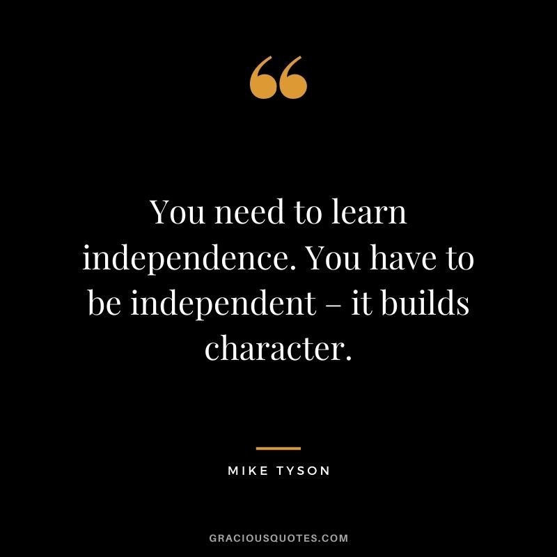 You need to learn independence. You have to be independent – it builds character.