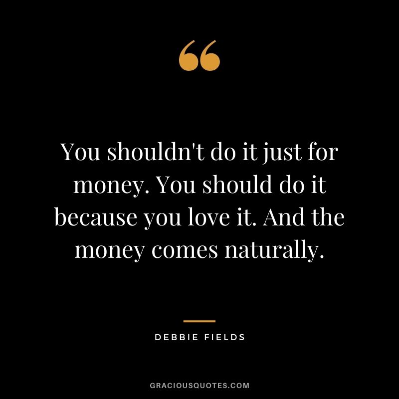 You shouldn't do it just for money. You should do it because you love it. And the money comes naturally.
