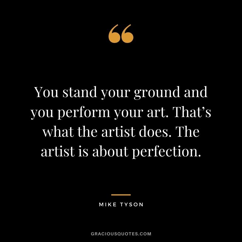 You stand your ground and you perform your art. That’s what the artist does. The artist is about perfection.