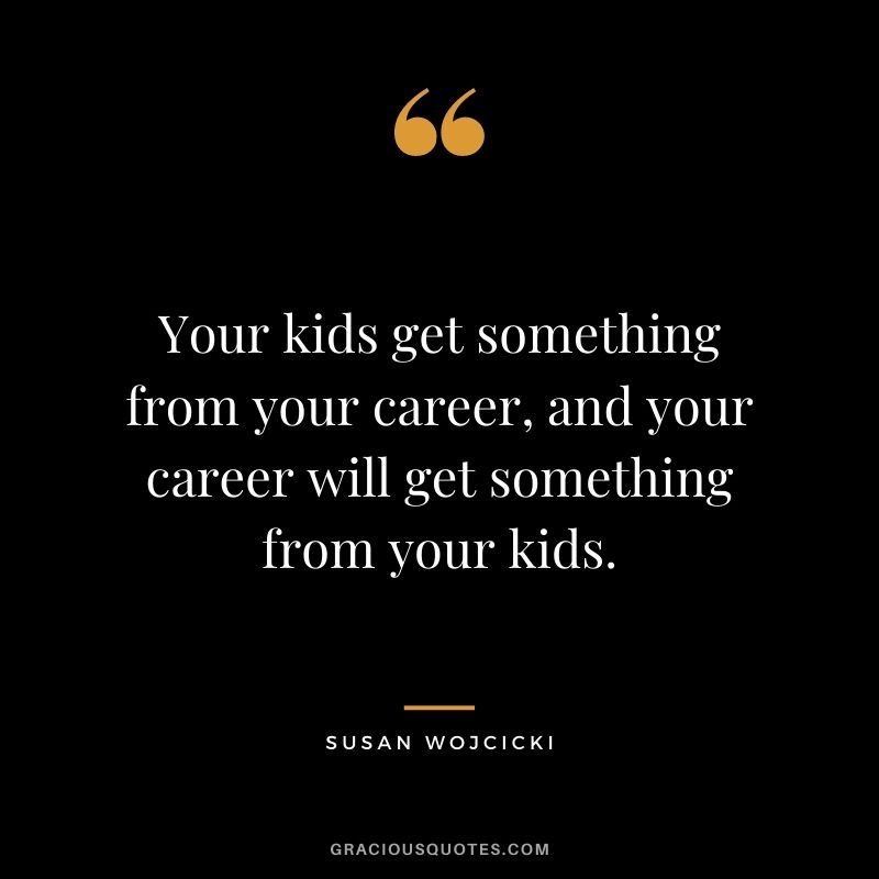 Your kids get something from your career, and your career will get something from your kids.