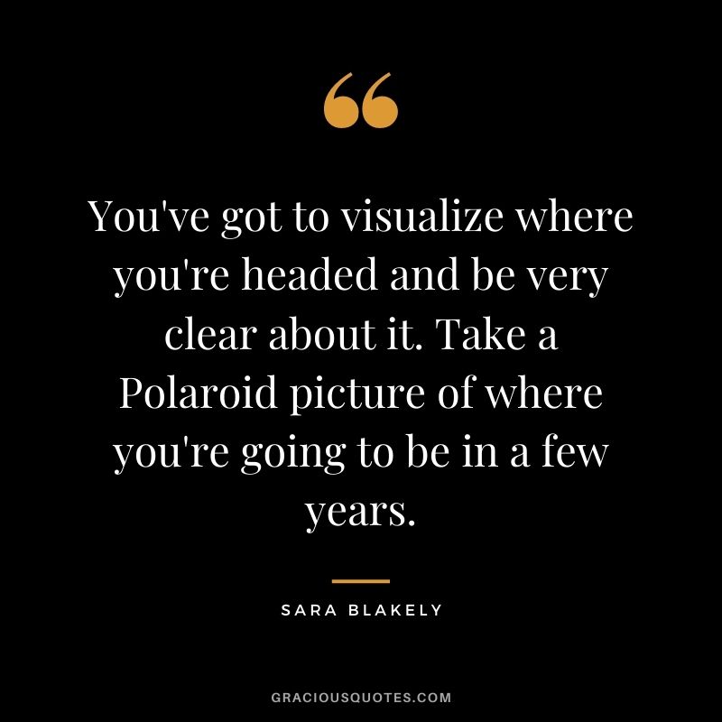 You've got to visualize where you're headed and be very clear about it. Take a Polaroid picture of where you're going to be in a few years.