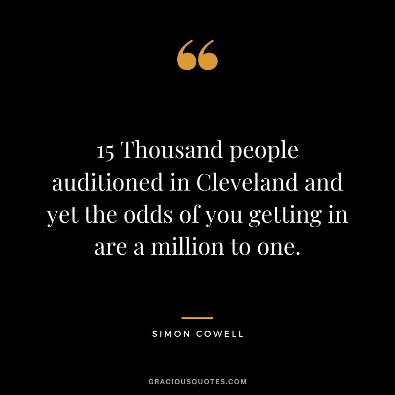 15 Thousand people auditioned in Cleveland and yet the odds of you getting in are a million to one.