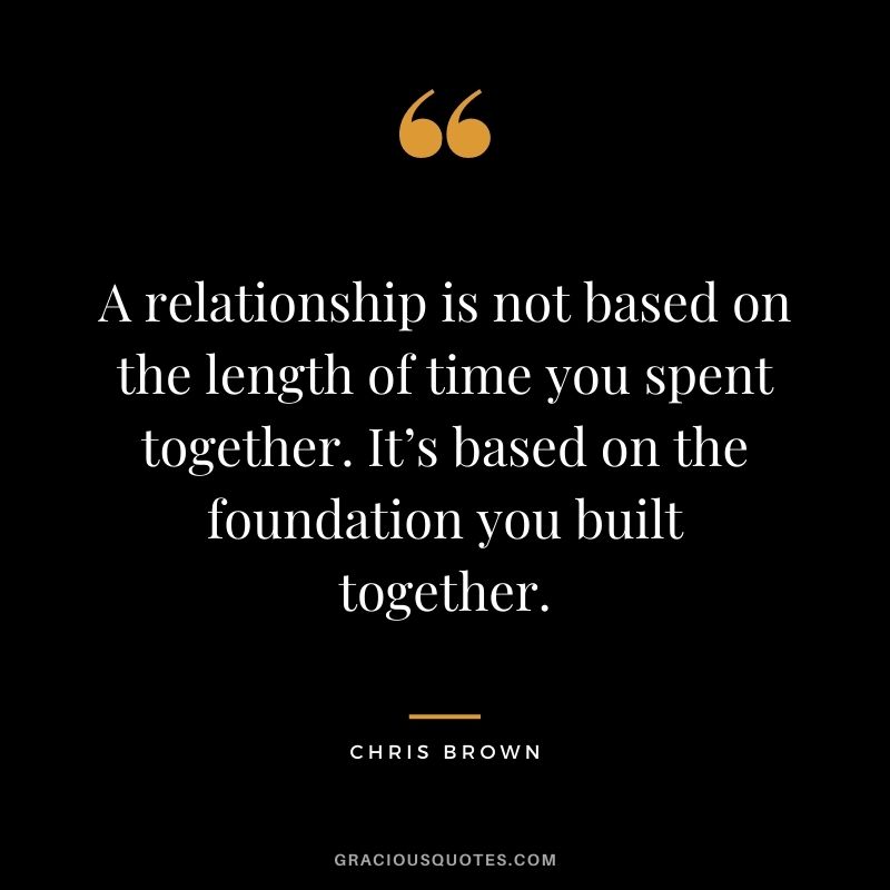 A relationship is not based on the length of time you spent together. It’s based on the foundation you built together.